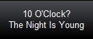 10 O'Clock?
The Night Is Young